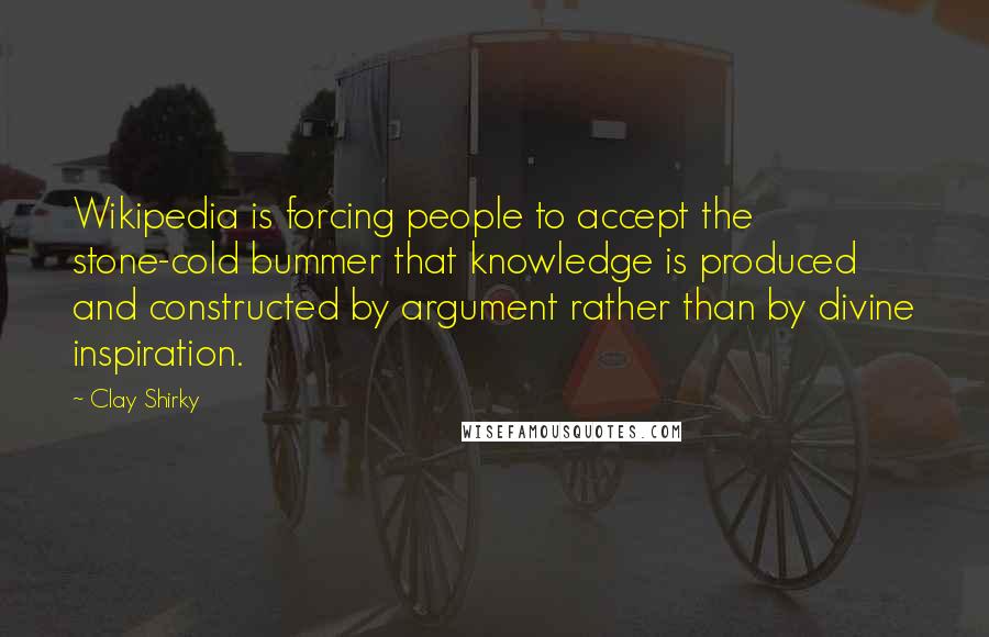 Clay Shirky Quotes: Wikipedia is forcing people to accept the stone-cold bummer that knowledge is produced and constructed by argument rather than by divine inspiration.