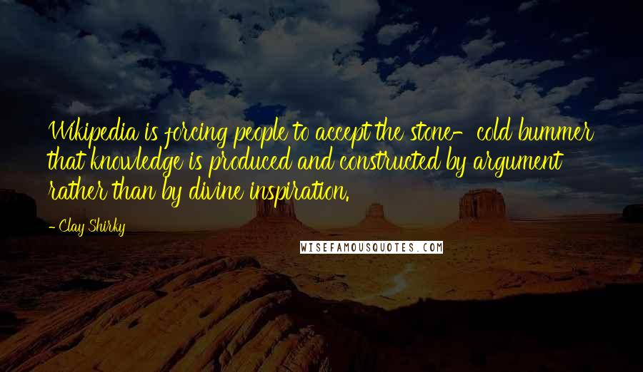 Clay Shirky Quotes: Wikipedia is forcing people to accept the stone-cold bummer that knowledge is produced and constructed by argument rather than by divine inspiration.