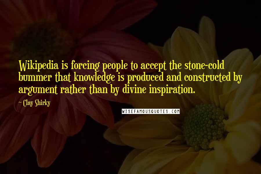 Clay Shirky Quotes: Wikipedia is forcing people to accept the stone-cold bummer that knowledge is produced and constructed by argument rather than by divine inspiration.