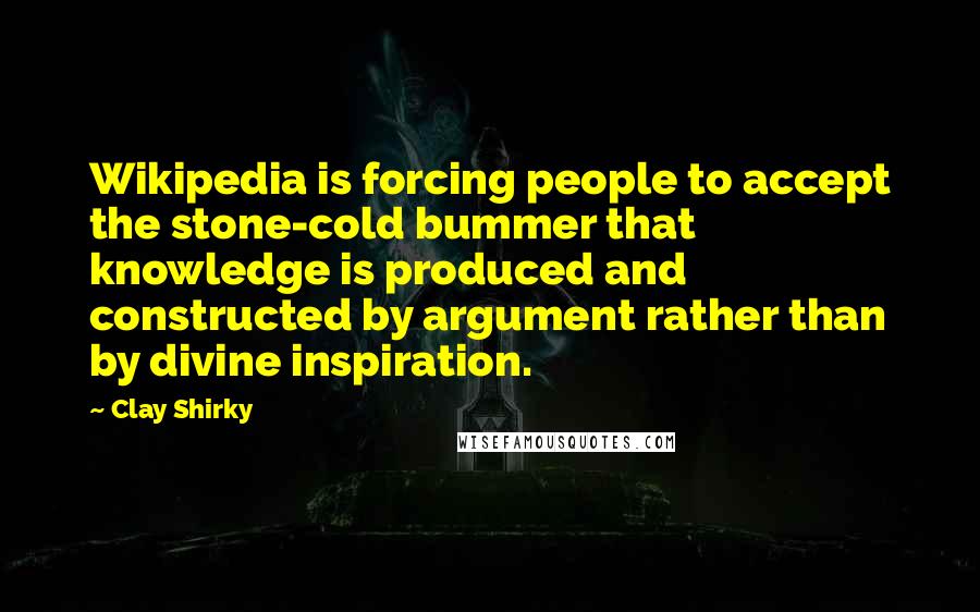 Clay Shirky Quotes: Wikipedia is forcing people to accept the stone-cold bummer that knowledge is produced and constructed by argument rather than by divine inspiration.