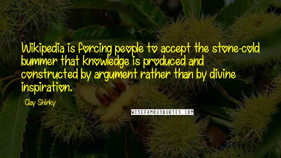 Clay Shirky Quotes: Wikipedia is forcing people to accept the stone-cold bummer that knowledge is produced and constructed by argument rather than by divine inspiration.