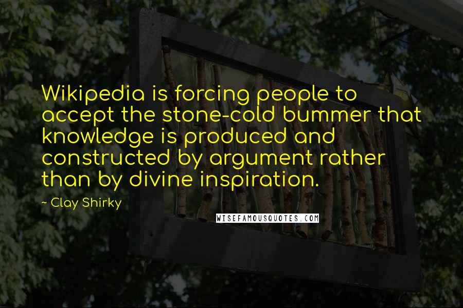 Clay Shirky Quotes: Wikipedia is forcing people to accept the stone-cold bummer that knowledge is produced and constructed by argument rather than by divine inspiration.