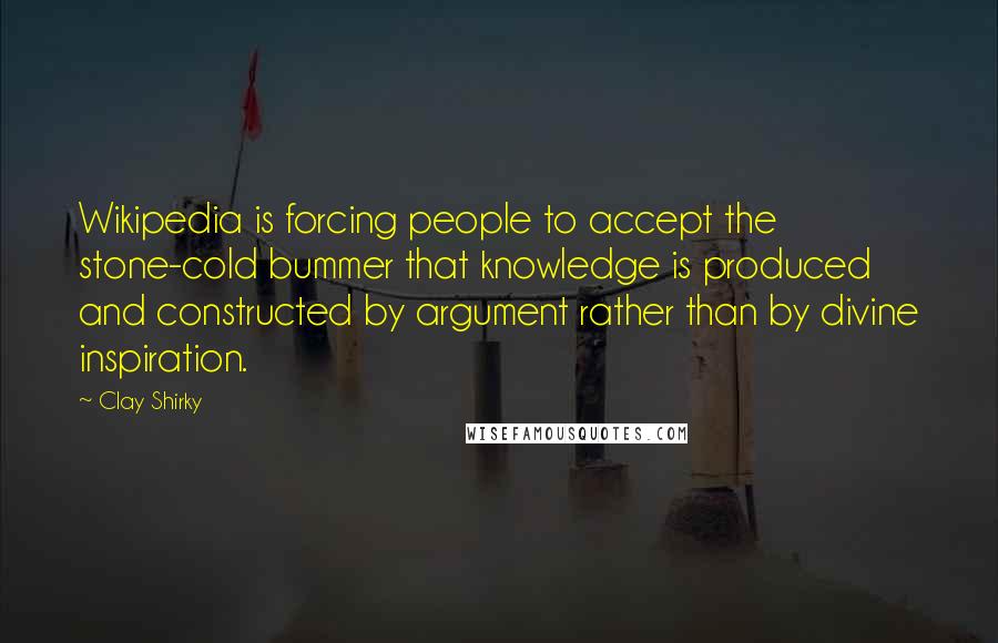 Clay Shirky Quotes: Wikipedia is forcing people to accept the stone-cold bummer that knowledge is produced and constructed by argument rather than by divine inspiration.