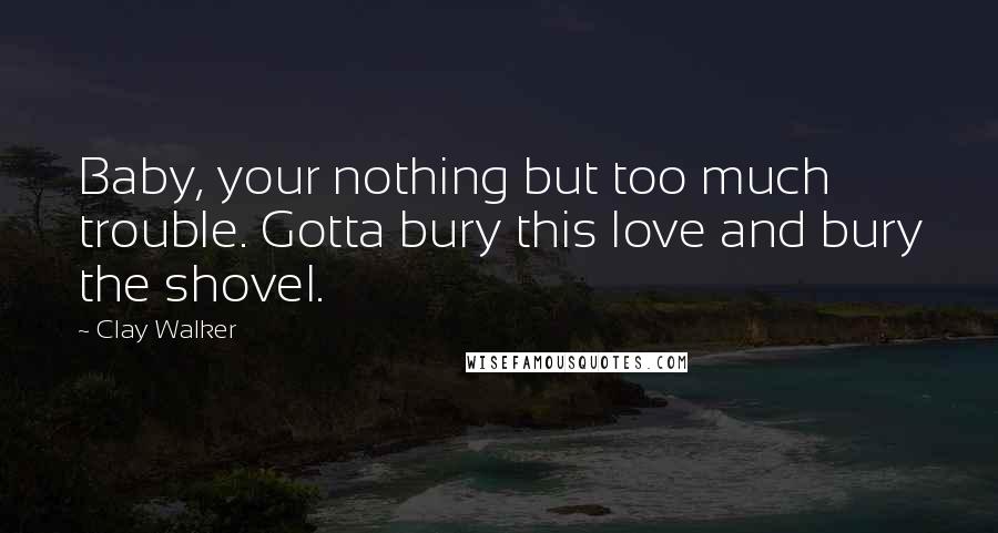 Clay Walker Quotes: Baby, your nothing but too much trouble. Gotta bury this love and bury the shovel.