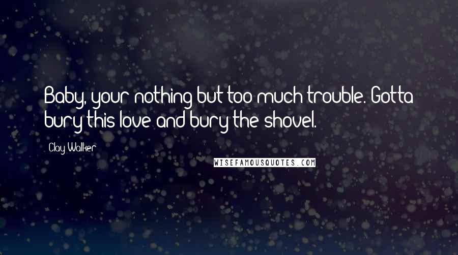 Clay Walker Quotes: Baby, your nothing but too much trouble. Gotta bury this love and bury the shovel.