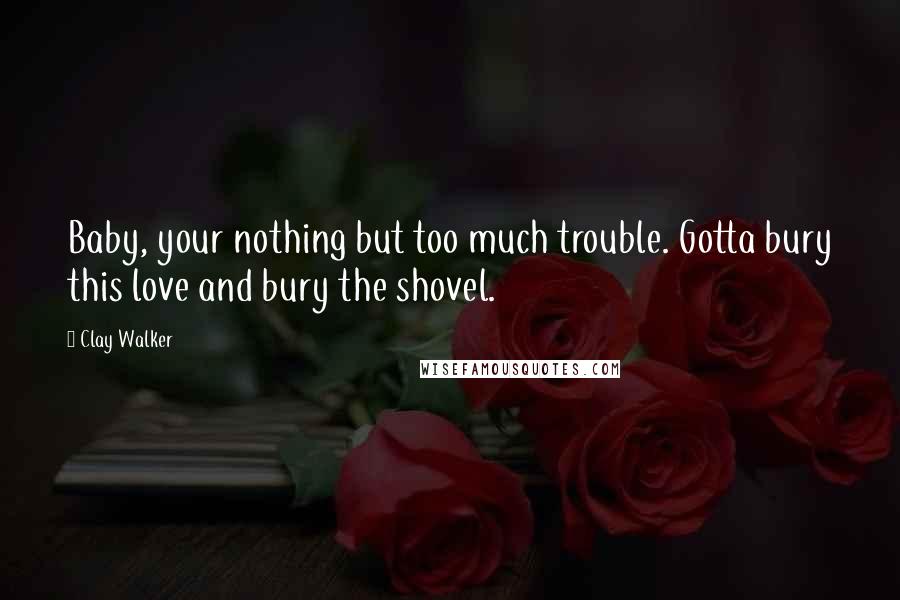 Clay Walker Quotes: Baby, your nothing but too much trouble. Gotta bury this love and bury the shovel.