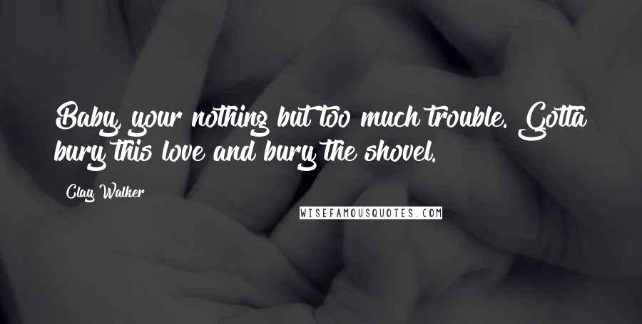 Clay Walker Quotes: Baby, your nothing but too much trouble. Gotta bury this love and bury the shovel.