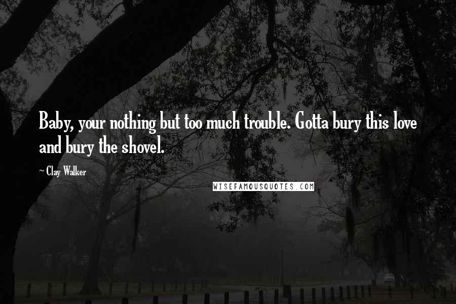 Clay Walker Quotes: Baby, your nothing but too much trouble. Gotta bury this love and bury the shovel.