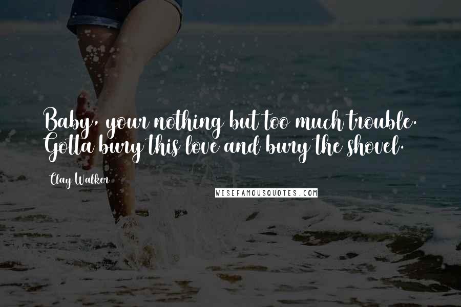 Clay Walker Quotes: Baby, your nothing but too much trouble. Gotta bury this love and bury the shovel.