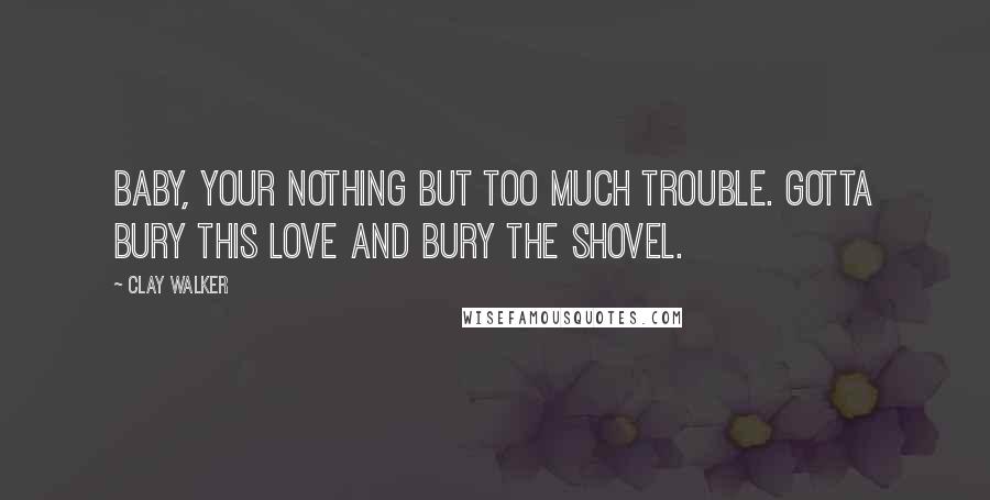 Clay Walker Quotes: Baby, your nothing but too much trouble. Gotta bury this love and bury the shovel.