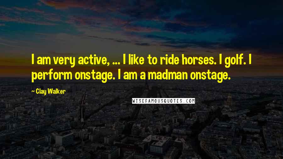 Clay Walker Quotes: I am very active, ... I like to ride horses. I golf. I perform onstage. I am a madman onstage.