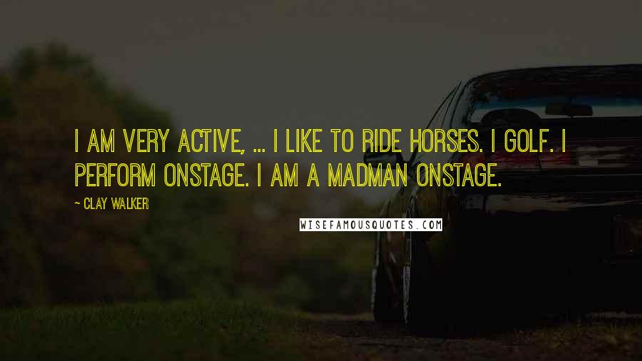 Clay Walker Quotes: I am very active, ... I like to ride horses. I golf. I perform onstage. I am a madman onstage.