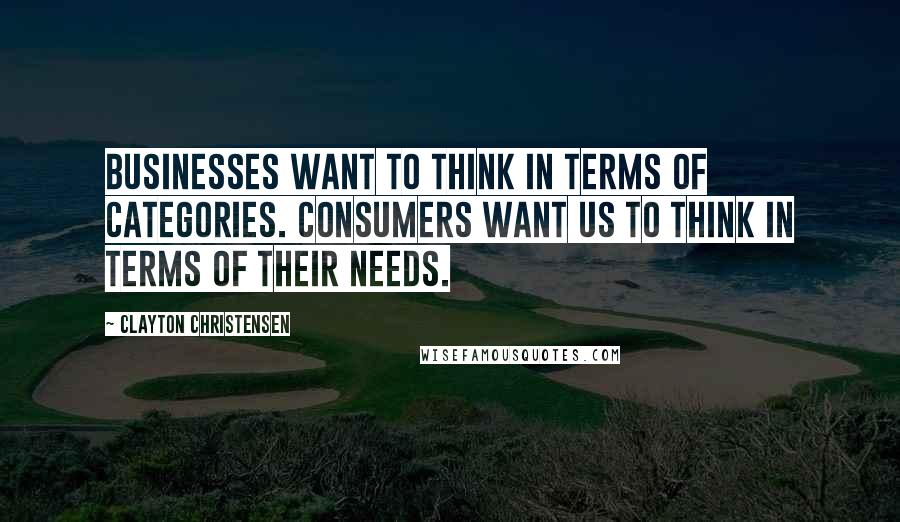 Clayton Christensen Quotes: Businesses want to think in terms of categories. Consumers want us to think in terms of their needs.