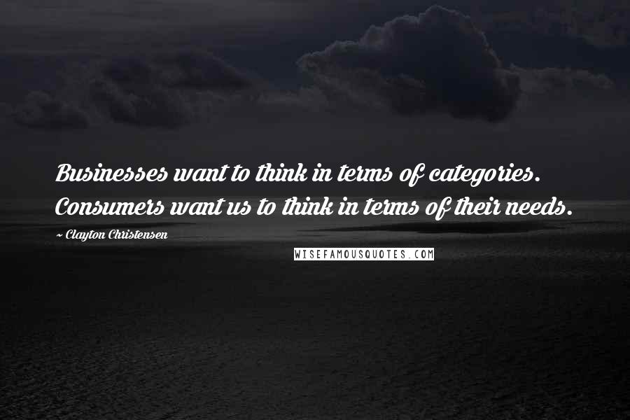 Clayton Christensen Quotes: Businesses want to think in terms of categories. Consumers want us to think in terms of their needs.