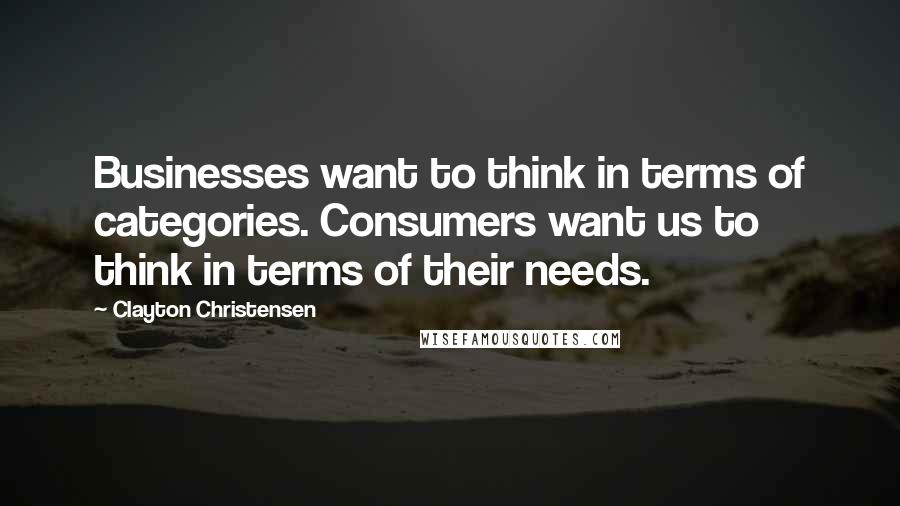 Clayton Christensen Quotes: Businesses want to think in terms of categories. Consumers want us to think in terms of their needs.