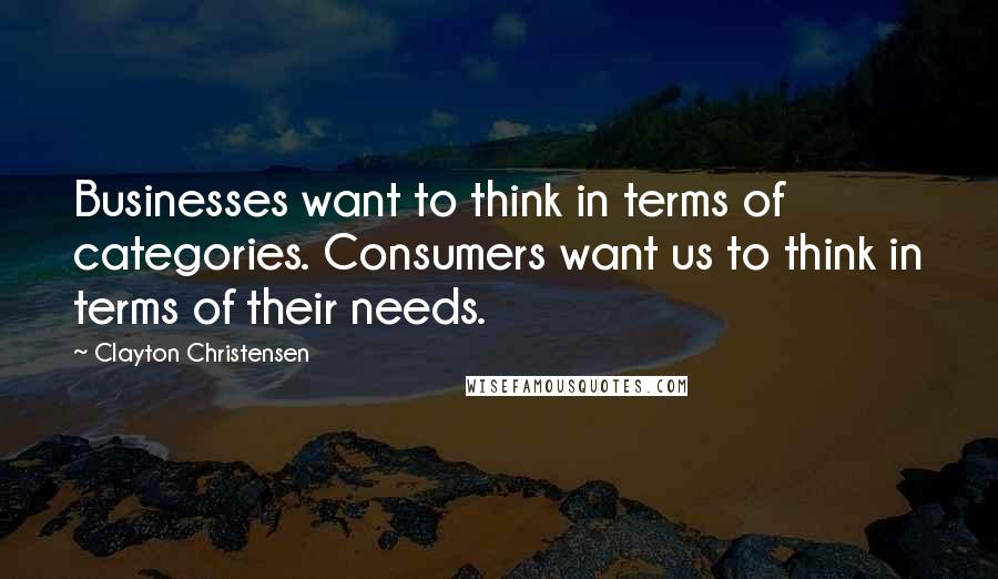 Clayton Christensen Quotes: Businesses want to think in terms of categories. Consumers want us to think in terms of their needs.