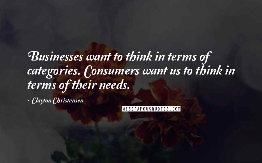 Clayton Christensen Quotes: Businesses want to think in terms of categories. Consumers want us to think in terms of their needs.