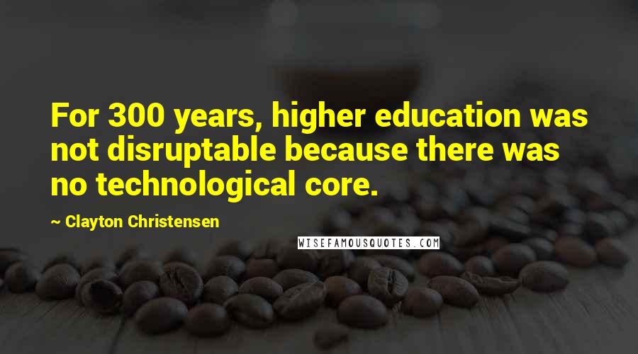 Clayton Christensen Quotes: For 300 years, higher education was not disruptable because there was no technological core.