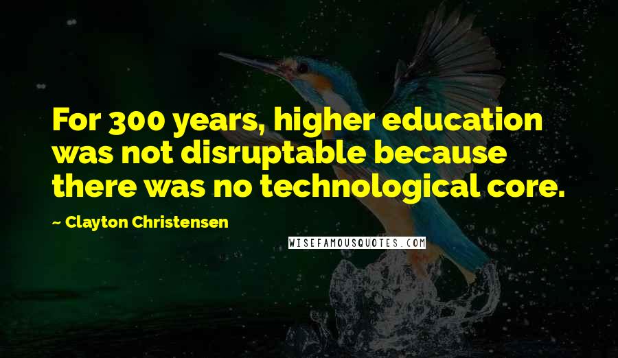 Clayton Christensen Quotes: For 300 years, higher education was not disruptable because there was no technological core.