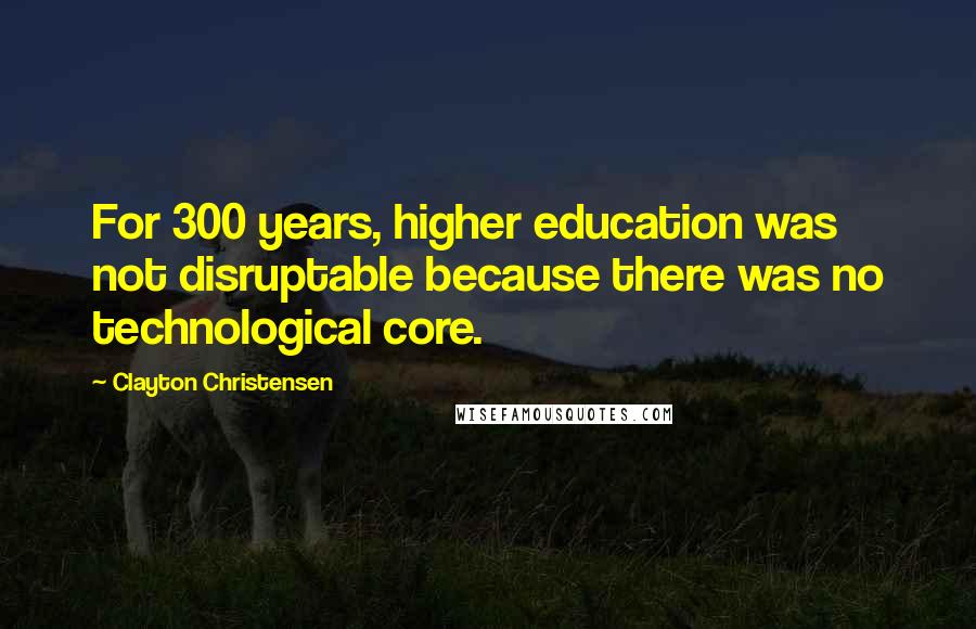 Clayton Christensen Quotes: For 300 years, higher education was not disruptable because there was no technological core.