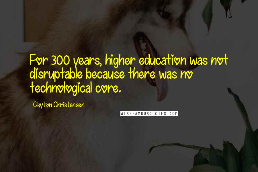 Clayton Christensen Quotes: For 300 years, higher education was not disruptable because there was no technological core.
