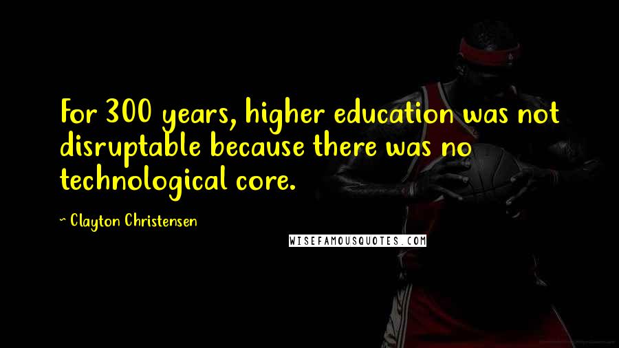 Clayton Christensen Quotes: For 300 years, higher education was not disruptable because there was no technological core.