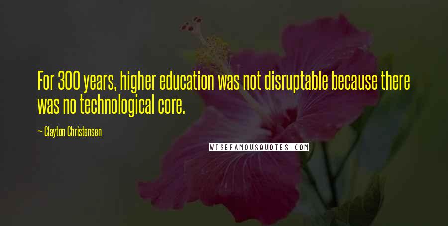 Clayton Christensen Quotes: For 300 years, higher education was not disruptable because there was no technological core.