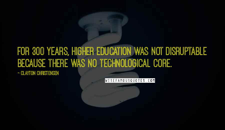 Clayton Christensen Quotes: For 300 years, higher education was not disruptable because there was no technological core.