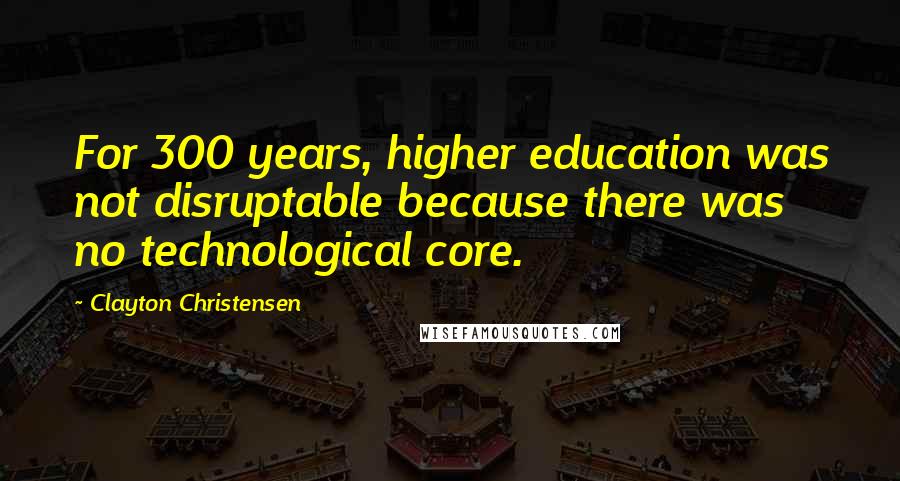 Clayton Christensen Quotes: For 300 years, higher education was not disruptable because there was no technological core.