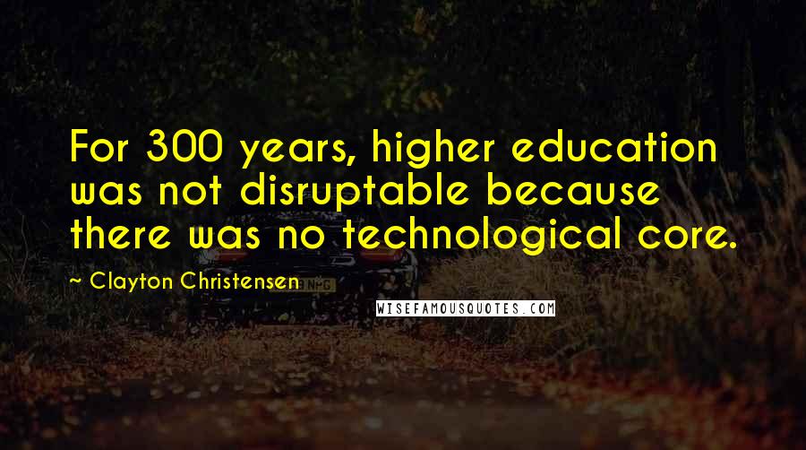 Clayton Christensen Quotes: For 300 years, higher education was not disruptable because there was no technological core.