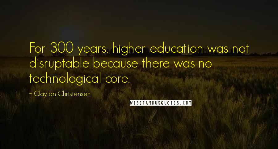 Clayton Christensen Quotes: For 300 years, higher education was not disruptable because there was no technological core.