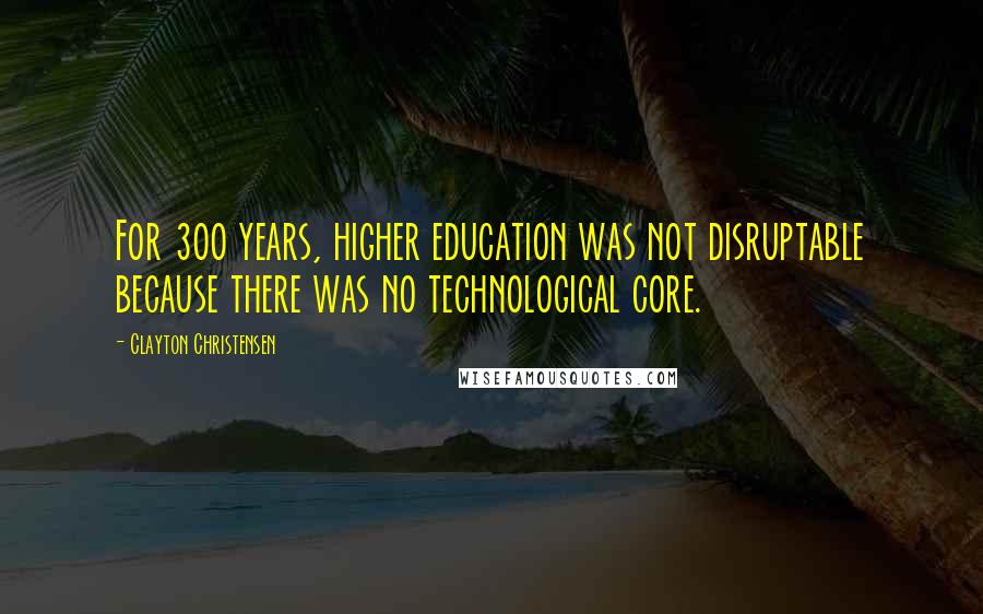 Clayton Christensen Quotes: For 300 years, higher education was not disruptable because there was no technological core.