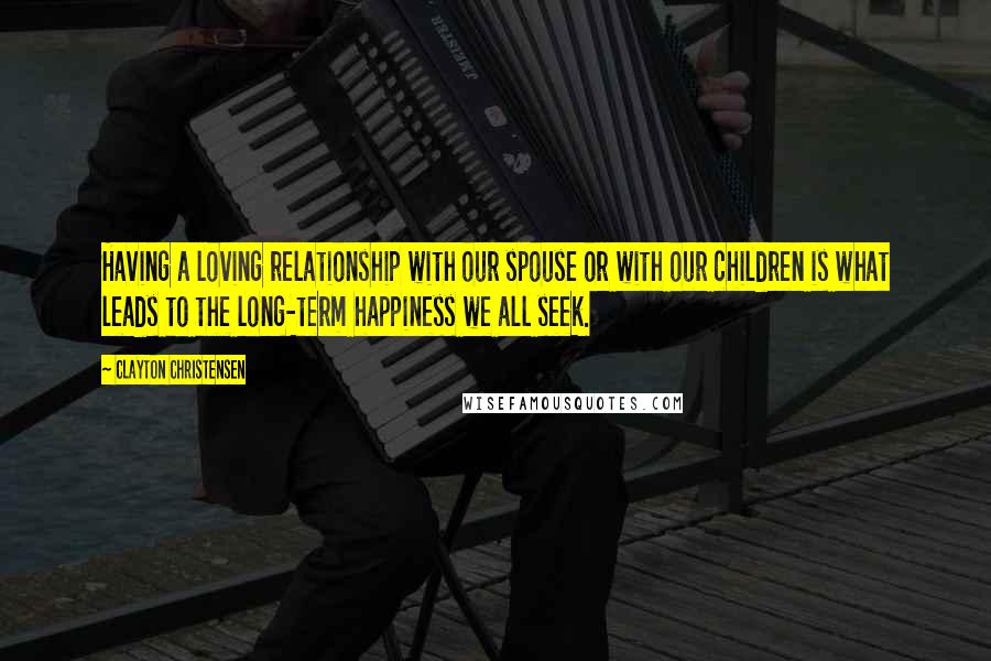 Clayton Christensen Quotes: Having a loving relationship with our spouse or with our children is what leads to the long-term happiness we all seek.