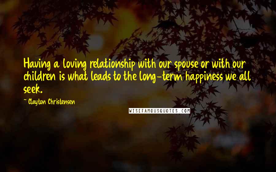 Clayton Christensen Quotes: Having a loving relationship with our spouse or with our children is what leads to the long-term happiness we all seek.