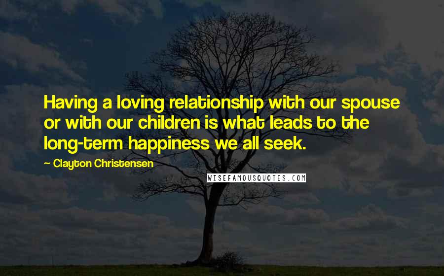 Clayton Christensen Quotes: Having a loving relationship with our spouse or with our children is what leads to the long-term happiness we all seek.