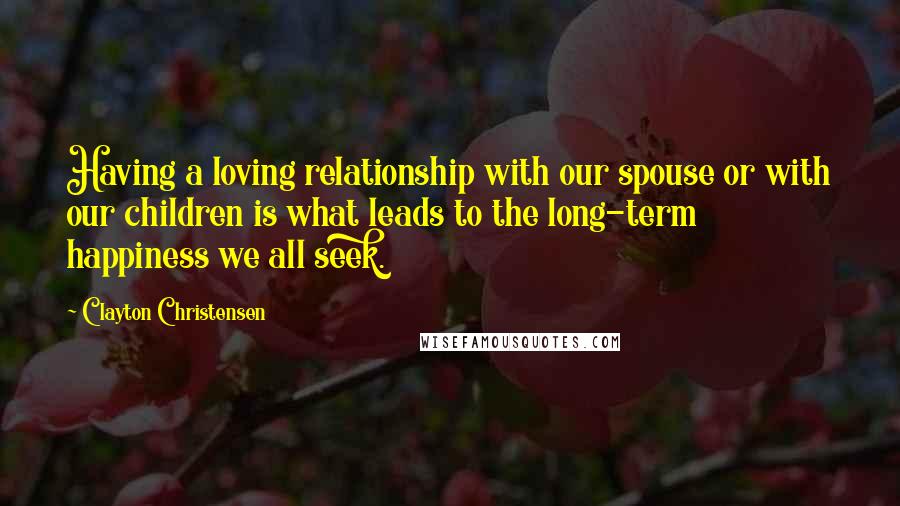 Clayton Christensen Quotes: Having a loving relationship with our spouse or with our children is what leads to the long-term happiness we all seek.