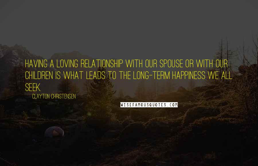 Clayton Christensen Quotes: Having a loving relationship with our spouse or with our children is what leads to the long-term happiness we all seek.