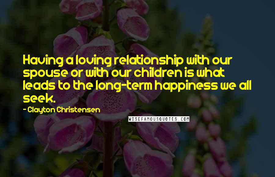 Clayton Christensen Quotes: Having a loving relationship with our spouse or with our children is what leads to the long-term happiness we all seek.