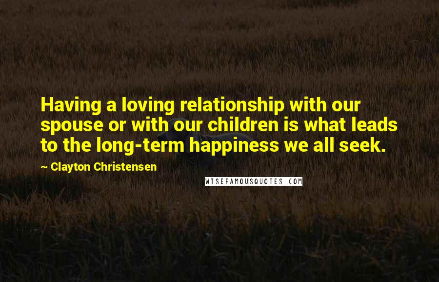 Clayton Christensen Quotes: Having a loving relationship with our spouse or with our children is what leads to the long-term happiness we all seek.