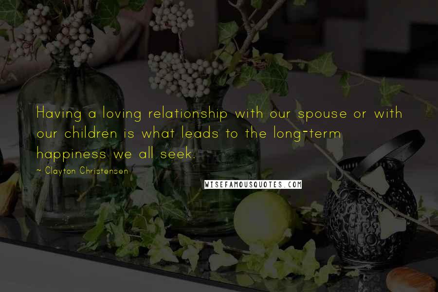 Clayton Christensen Quotes: Having a loving relationship with our spouse or with our children is what leads to the long-term happiness we all seek.