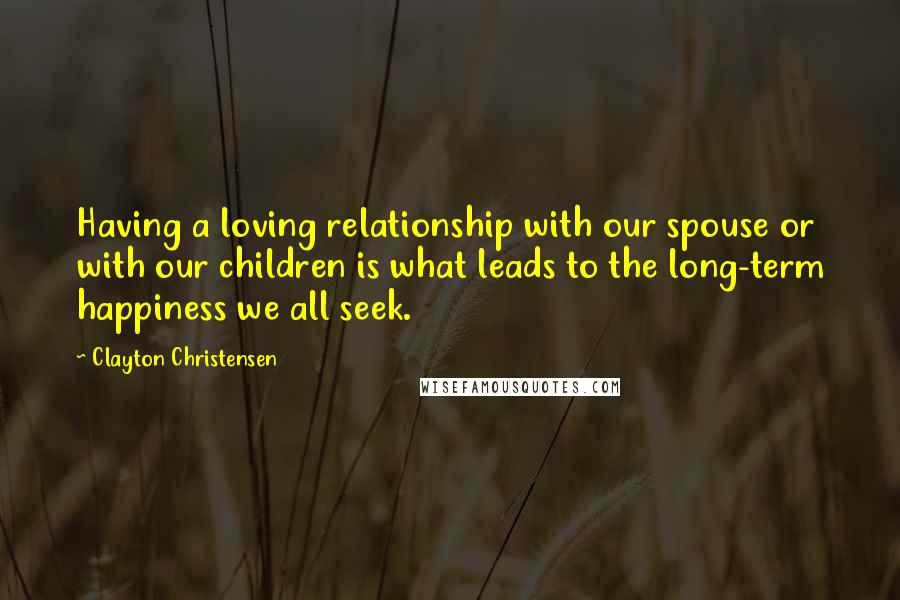 Clayton Christensen Quotes: Having a loving relationship with our spouse or with our children is what leads to the long-term happiness we all seek.