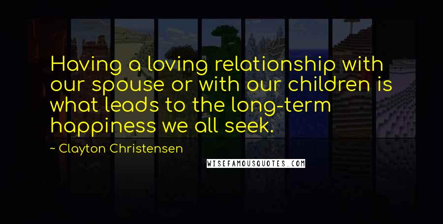 Clayton Christensen Quotes: Having a loving relationship with our spouse or with our children is what leads to the long-term happiness we all seek.