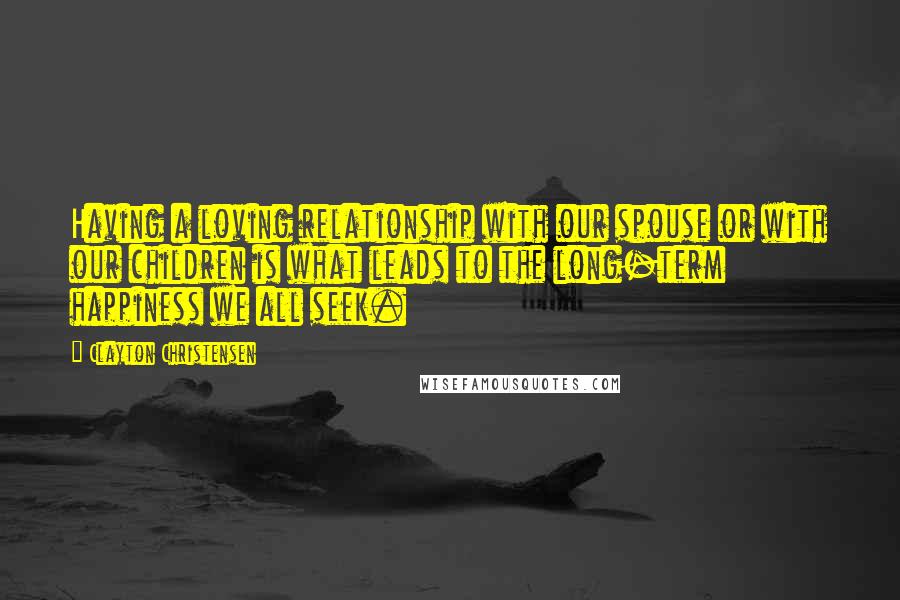 Clayton Christensen Quotes: Having a loving relationship with our spouse or with our children is what leads to the long-term happiness we all seek.