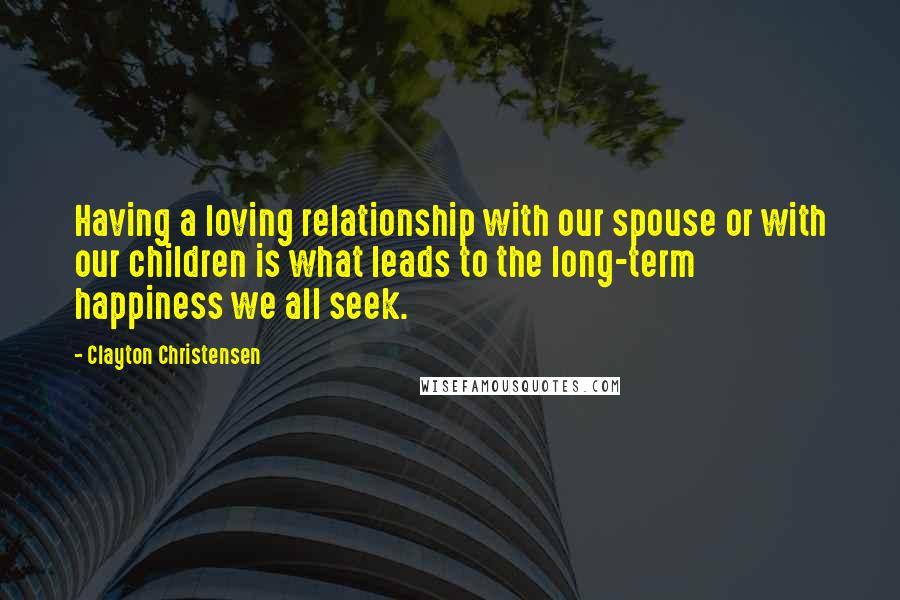 Clayton Christensen Quotes: Having a loving relationship with our spouse or with our children is what leads to the long-term happiness we all seek.