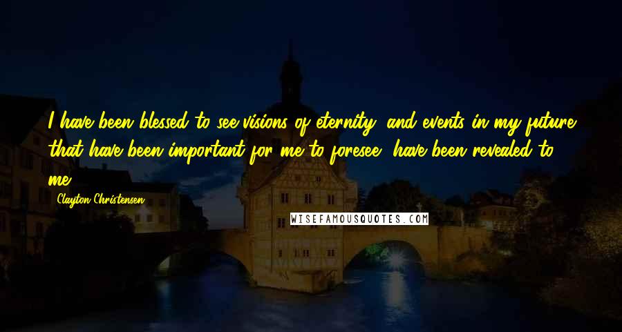 Clayton Christensen Quotes: I have been blessed to see visions of eternity; and events in my future that have been important for me to foresee, have been revealed to me.