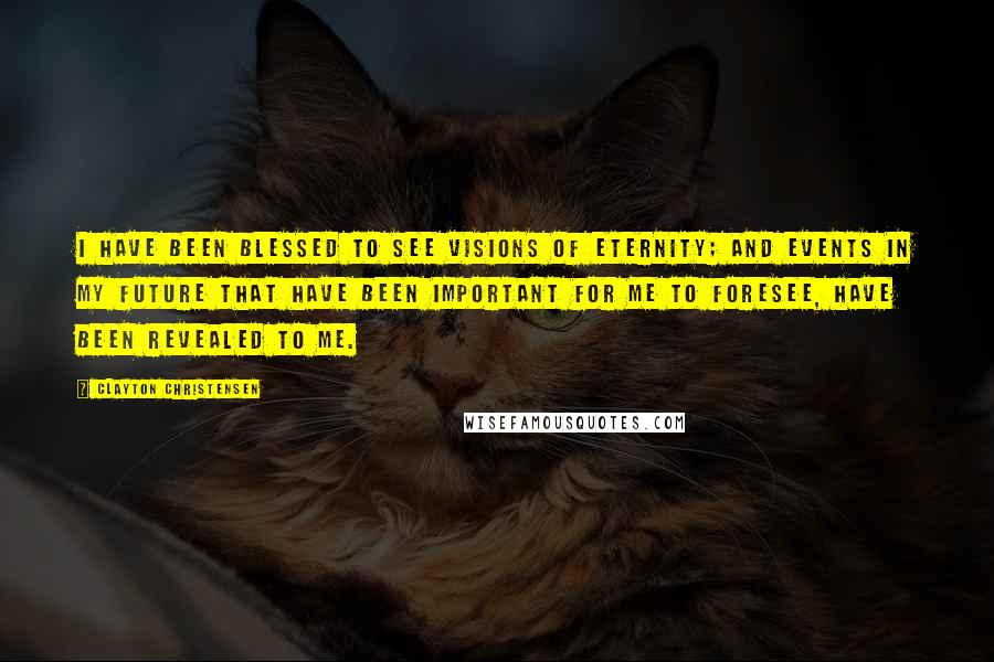 Clayton Christensen Quotes: I have been blessed to see visions of eternity; and events in my future that have been important for me to foresee, have been revealed to me.