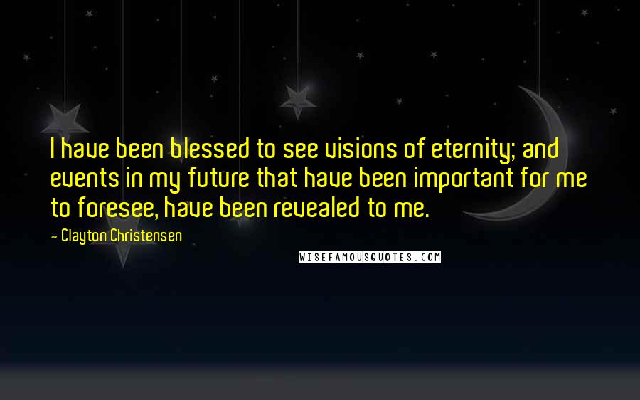 Clayton Christensen Quotes: I have been blessed to see visions of eternity; and events in my future that have been important for me to foresee, have been revealed to me.