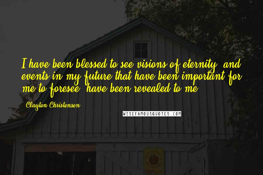 Clayton Christensen Quotes: I have been blessed to see visions of eternity; and events in my future that have been important for me to foresee, have been revealed to me.
