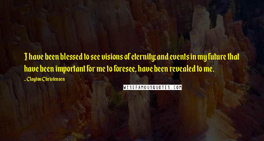 Clayton Christensen Quotes: I have been blessed to see visions of eternity; and events in my future that have been important for me to foresee, have been revealed to me.