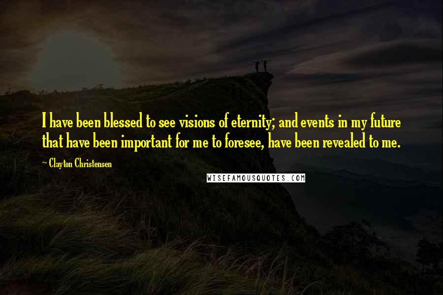 Clayton Christensen Quotes: I have been blessed to see visions of eternity; and events in my future that have been important for me to foresee, have been revealed to me.